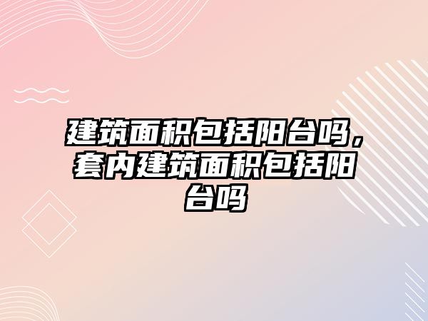 建筑面積包括陽臺嗎，套內(nèi)建筑面積包括陽臺嗎