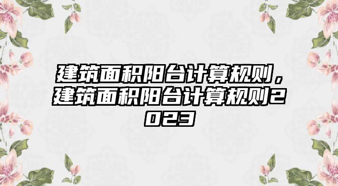 建筑面積陽臺計算規(guī)則，建筑面積陽臺計算規(guī)則2023