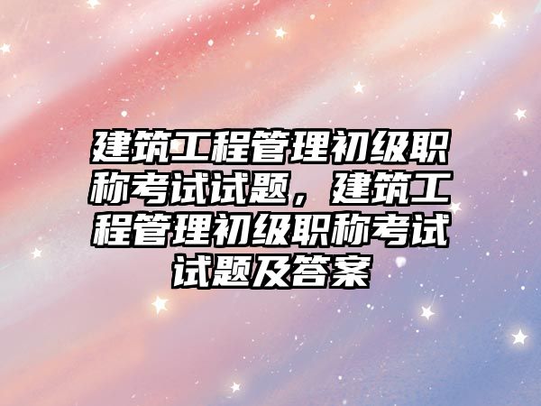 建筑工程管理初級(jí)職稱(chēng)考試試題，建筑工程管理初級(jí)職稱(chēng)考試試題及答案