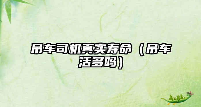 吊車司機(jī)真實(shí)壽命(吊車活多嗎)