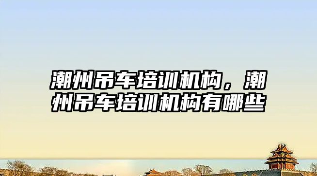 潮州吊車培訓(xùn)機構(gòu)，潮州吊車培訓(xùn)機構(gòu)有哪些
