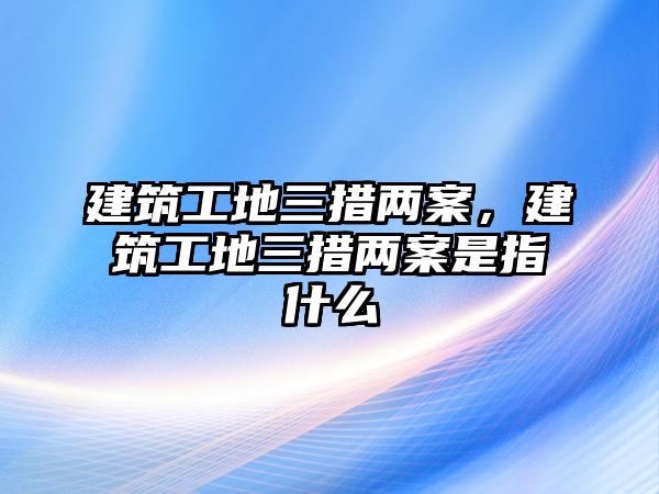 建筑工地三措兩案，建筑工地三措兩案是指什么