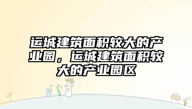 運(yùn)城建筑面積較大的產(chǎn)業(yè)園，運(yùn)城建筑面積較大的產(chǎn)業(yè)園區(qū)