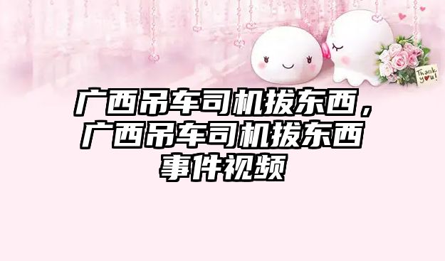 廣西吊車司機(jī)拔東西,廣西吊車司機(jī)拔東西事件視頻