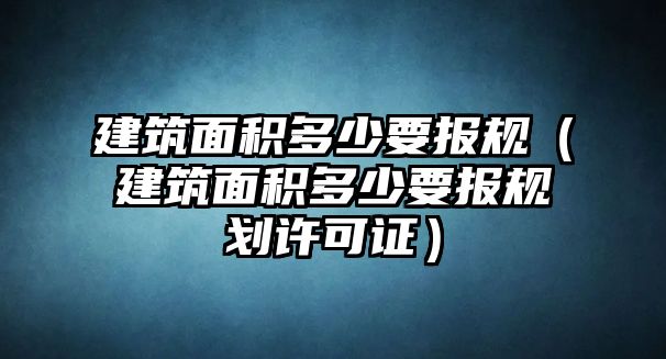 建筑面積多少要報(bào)規(guī)（建筑面積多少要報(bào)規(guī)劃許可證）
