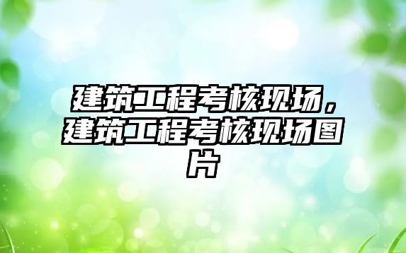 建筑工程考核現(xiàn)場(chǎng)，建筑工程考核現(xiàn)場(chǎng)圖片