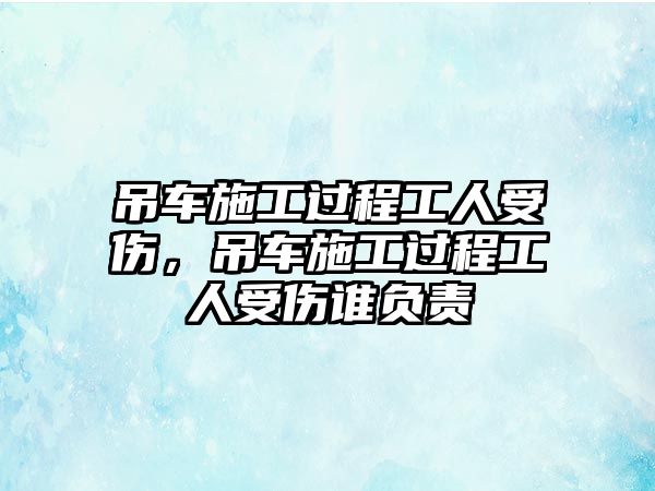 吊車施工過(guò)程工人受傷，吊車施工過(guò)程工人受傷誰(shuí)負(fù)責(zé)