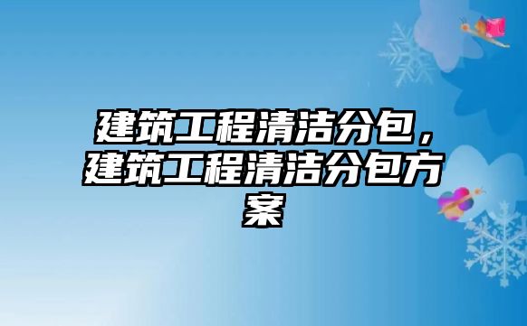 建筑工程清潔分包,建筑工程清潔分包方案