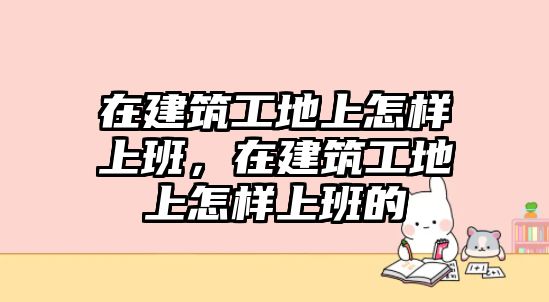 在建筑工地上怎樣上班，在建筑工地上怎樣上班的