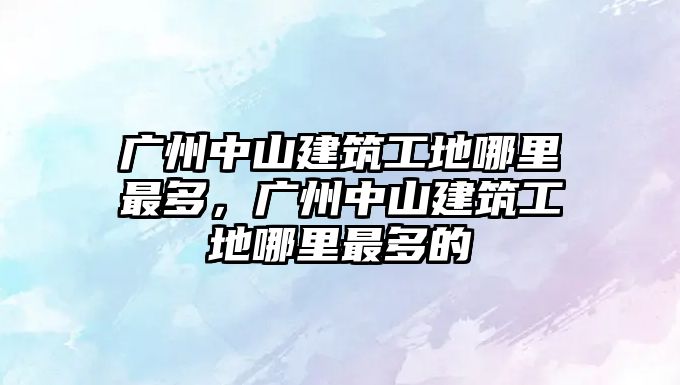 廣州中山建筑工地哪里最多，廣州中山建筑工地哪里最多的