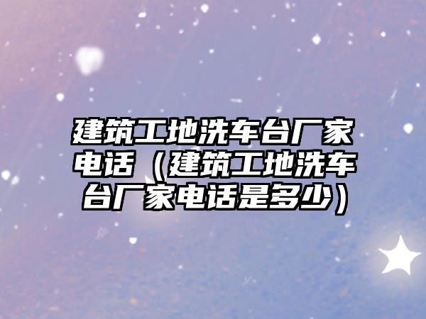 建筑工地洗車臺廠家電話（建筑工地洗車臺廠家電話是多少）