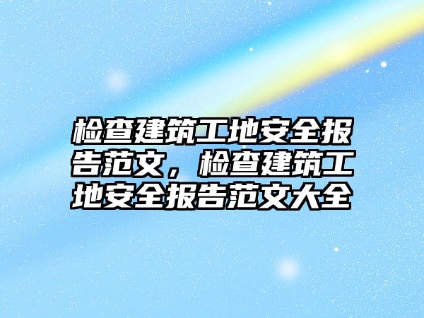 檢查建筑工地安全報告范文，檢查建筑工地安全報告范文大全