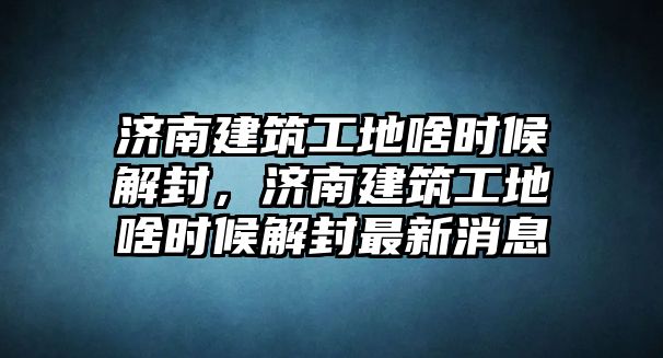 濟(jì)南建筑工地啥時候解封，濟(jì)南建筑工地啥時候解封最新消息