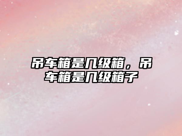 吊車箱是幾級(jí)箱，吊車箱是幾級(jí)箱子