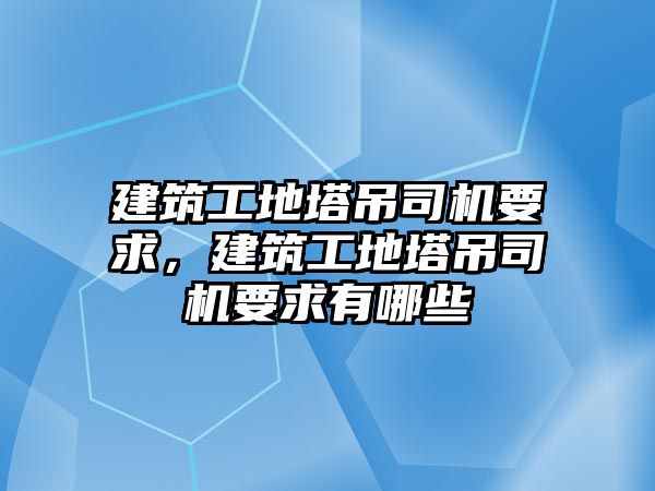 建筑工地塔吊司機要求，建筑工地塔吊司機要求有哪些